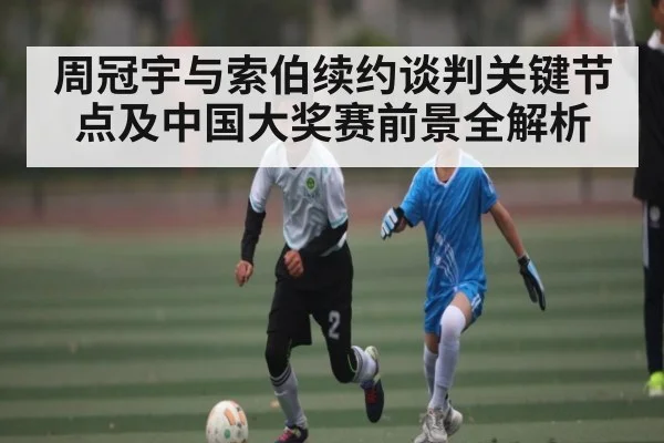 周冠宇与索伯续约谈判关键节点及中国大奖赛前景全解析