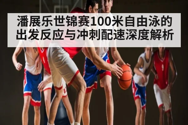 潘展乐世锦赛100米自由泳的出发反应与冲刺配速深度解析